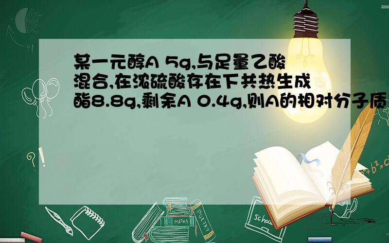 某一元醇A 5g,与足量乙酸混合,在浓硫酸存在下共热生成酯8.8g,剩余A 0.4g,则A的相对分子质量为?