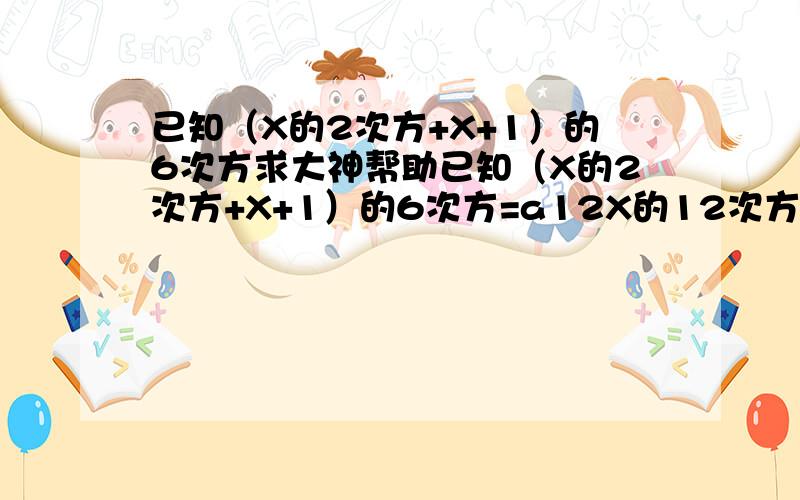 已知（X的2次方+X+1）的6次方求大神帮助已知（X的2次方+X+1）的6次方=a12X的12次方+a11X的11次+````+a2X的2次+a1X+a0 求a12+a10+a8+```a2+a0的值 说明理由 谢谢