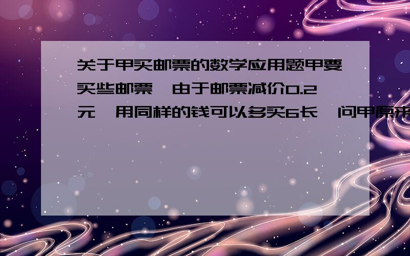 关于甲买邮票的数学应用题甲要买些邮票,由于邮票减价0.2元,用同样的钱可以多买6长,问甲原来可买多少张邮票