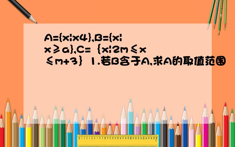 A={x|x4},B={x|x≥a},C=｛x|2m≤x≤m+3｝1.若B含于A,求A的取值范围   2.若C含于A,求a的取值范围