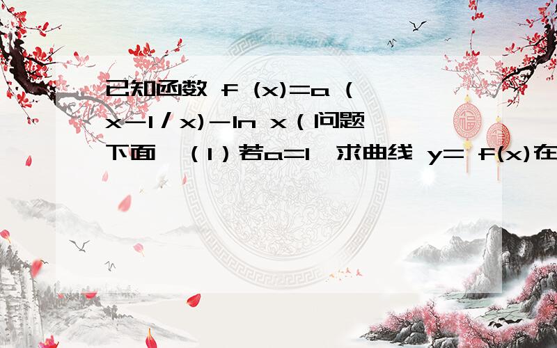 已知函数 f (x)=a (x－1／x)－In x（问题下面,（1）若a=1,求曲线 y= f(x)在点（1,f(1)）处的切线方程（2）若函数 f (x)在其定义域内为增函数,求a的取值范围