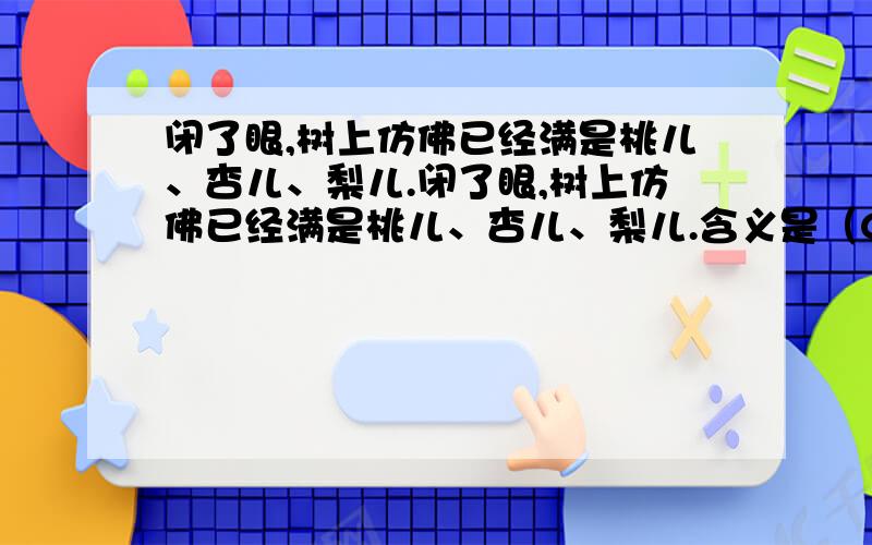 闭了眼,树上仿佛已经满是桃儿、杏儿、梨儿.闭了眼,树上仿佛已经满是桃儿、杏儿、梨儿.含义是（C）A树上结满了桃儿、杏儿、梨儿,果实累累,令人陶醉.B 闭眼想像往年的丰收景象,累累的果