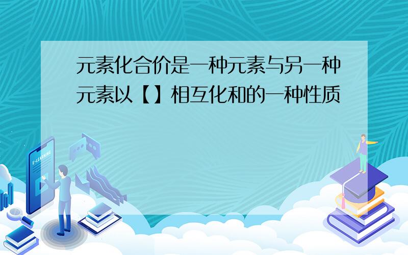 元素化合价是一种元素与另一种元素以【】相互化和的一种性质