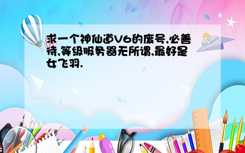 求一个神仙道V6的废号,必善待,等级服务器无所谓,最好是女飞羽.