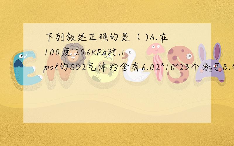 下列叙述正确的是（ )A.在100度`206KPa时,1mol的SO2气体约含有6.02*10^23个分子B.物质的量相同的物质,它们的质量必定相同C.标准状况下,1mol水的体积约为22.4升D.1mol任何物质都含有阿佛加德罗常数个