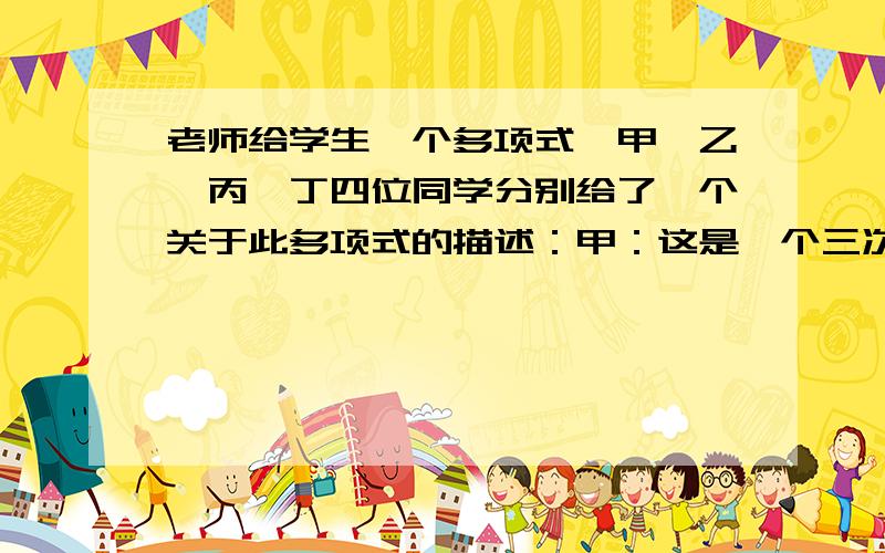 老师给学生一个多项式,甲、乙、丙、丁四位同学分别给了一个关于此多项式的描述：甲：这是一个三次三项式；乙：三次项系数为1；丙：这个多项式的各项有公因式；丁：这个多项式分解