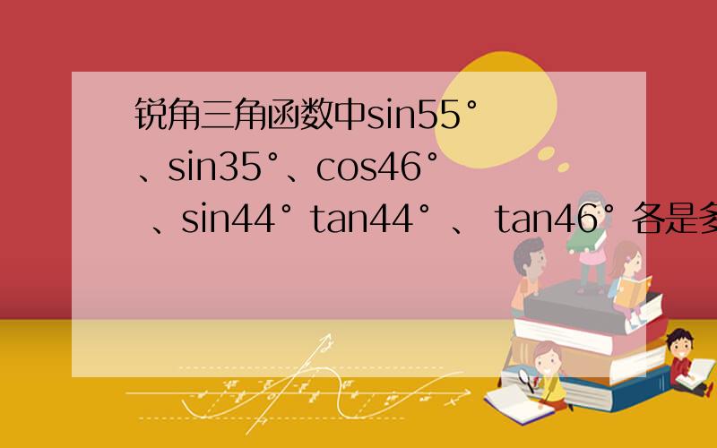 锐角三角函数中sin55° 、sin35°、cos46° 、sin44° tan44° 、 tan46° 各是多少?