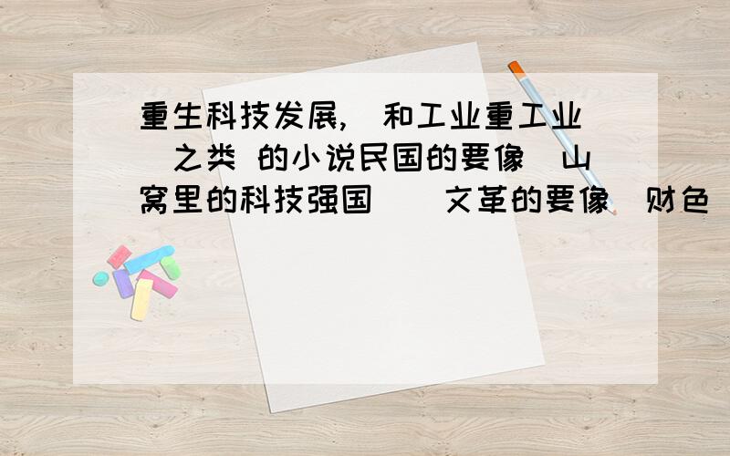 重生科技发展,(和工业重工业)之类 的小说民国的要像(山窝里的科技强国 ) 文革的要像(财色)```只要就是汽车,CPU,电子,机械制造 之类的``小说``