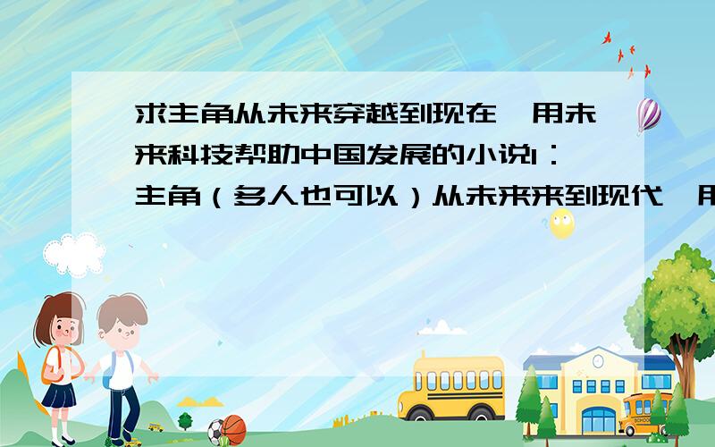 求主角从未来穿越到现在,用未来科技帮助中国发展的小说1：主角（多人也可以）从未来来到现代,用未来科技帮助中国发展,记住,不是外星科技,是未来科技的.我不要穿越到古代的,我要未来