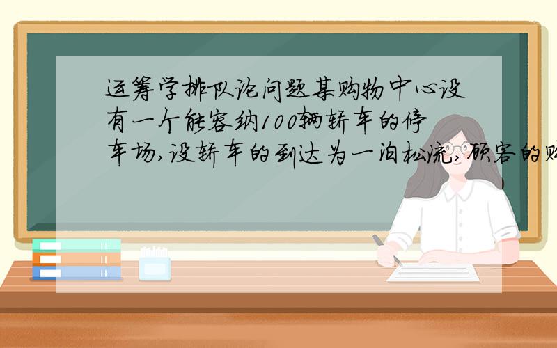 运筹学排队论问题某购物中心设有一个能容纳100辆轿车的停车场,设轿车的到达为一泊松流,顾客的购物时间服从负指数分布,当轿车到达停车场时,若停车场已满,则轿车将不再等待而离去.（1）