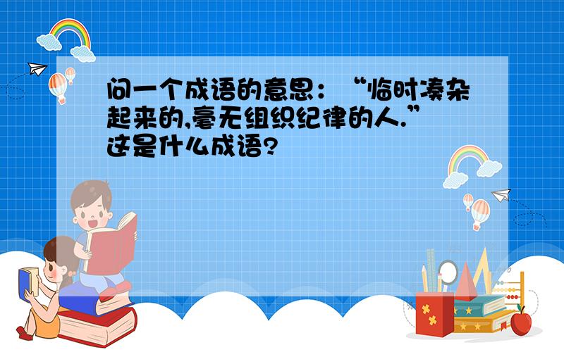 问一个成语的意思：“临时凑杂起来的,毫无组织纪律的人.”这是什么成语?