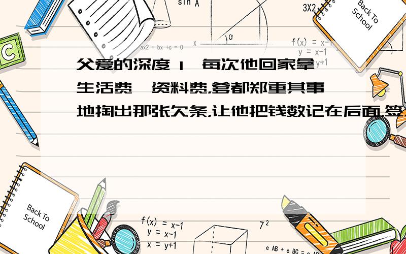 父爱的深度 1、每次他回家拿生活费、资料费，爹都郑重其事地掏出那张欠条，让他把钱数记在后面，签上名字日期。郑重其事在文中的解释？2、我用余光看公公，他装作若无其事，可我知