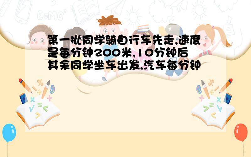 第一批同学骑自行车先走,速度是每分钟200米,10分钟后其余同学坐车出发,汽车每分钟