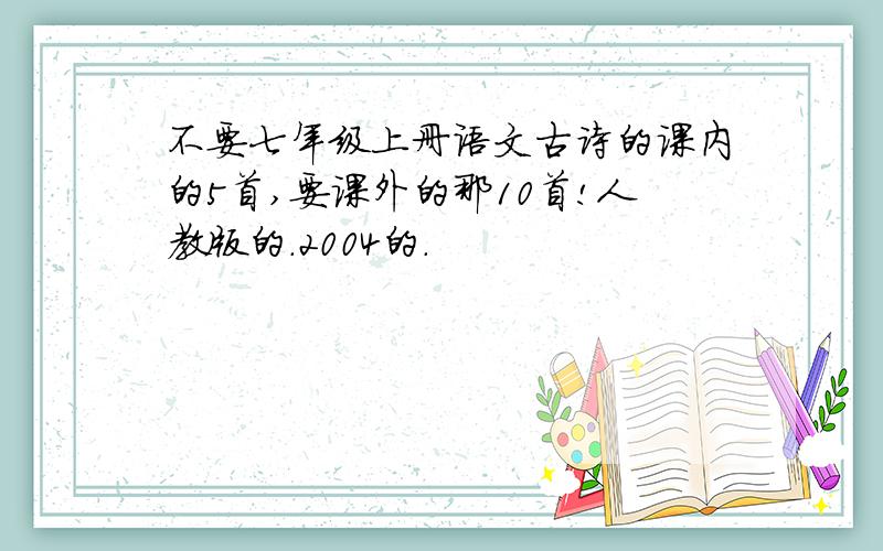 不要七年级上册语文古诗的课内的5首,要课外的那10首!人教版的.2004的.