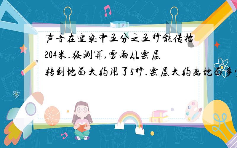 声音在空气中五分之五秒能传播204米.经测算,雷雨从云层转到地面大约用了5秒.云层大约离地面多少米?要算式