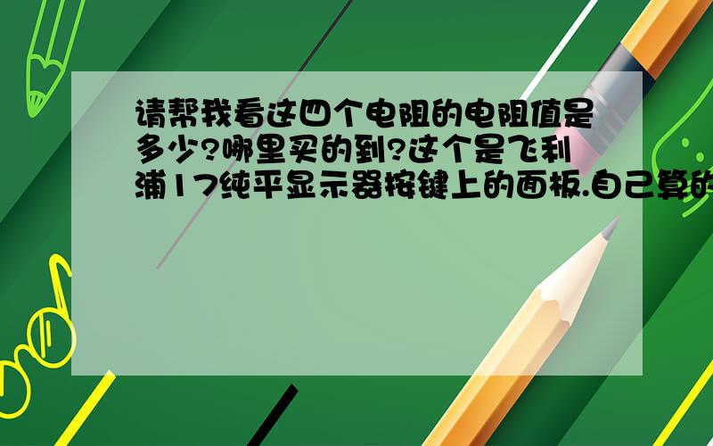 请帮我看这四个电阻的电阻值是多少?哪里买的到?这个是飞利浦17纯平显示器按键上的面板.自己算的怕不对.