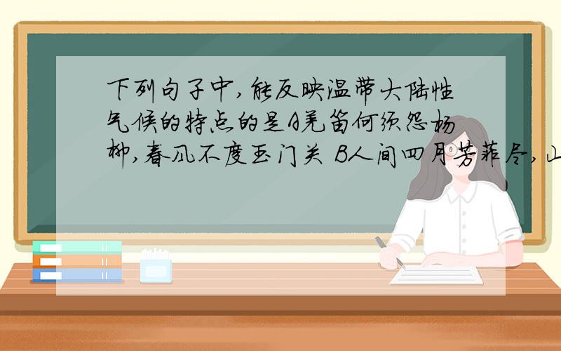 下列句子中,能反映温带大陆性气候的特点的是A羌笛何须怨杨柳,春风不度玉门关 B人间四月芳菲尽,山寺桃花始盛开 C北风卷地百草折,胡天八月即飞雪 D早穿皮袄午穿纱,围着火炉吃西瓜