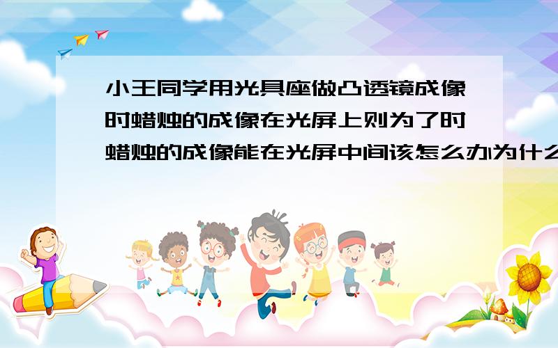 小王同学用光具座做凸透镜成像时蜡烛的成像在光屏上则为了时蜡烛的成像能在光屏中间该怎么办为什么?