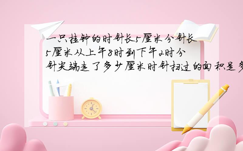 一只挂钟的时针长5厘米分针长5厘米从上午8时到下午2时分针尖端走了多少厘米时针扫过的面积是多少平方厘米每经过一小时终验上分针转过角度与时针转过的角度相差多少度