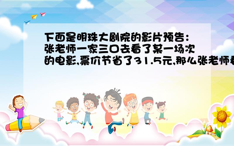 下面是明珠大剧院的影片预告：张老师一家三口去看了某一场次的电影,票价节省了31.5元,那么张老师看的是哪一场次的电影.片名 《天下无贼》 票价 35元优惠 上午场 按票价的百分之六十出