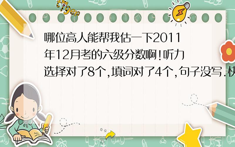 哪位高人能帮我估一下2011年12月考的六级分数啊!听力选择对了8个,填词对了4个,句子没写.快速阅读对了9个,仔细阅读的填空阅读对了4个,选择阅读对了7个,完形填空对了11个,翻译0个,作文很烂,