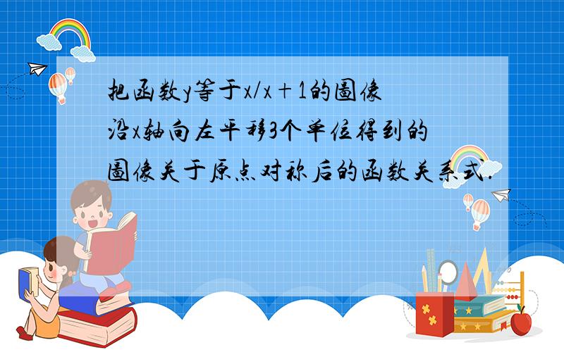 把函数y等于x/x+1的图像沿x轴向左平移3个单位得到的图像关于原点对称后的函数关系式.