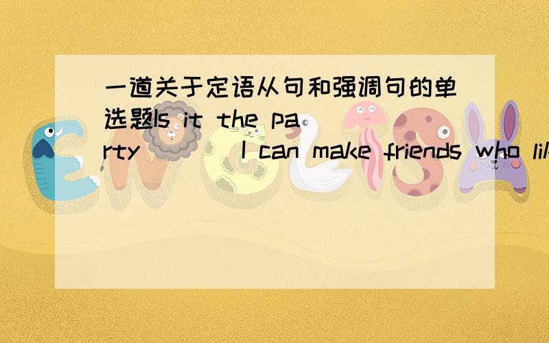 一道关于定语从句和强调句的单选题Is it the party ___ I can make friends who like what I like ___ I should get involved in?A.that; that B.where; when C.what; which D.where; that 这道题的正确答案是D,我理解这个答案,答案