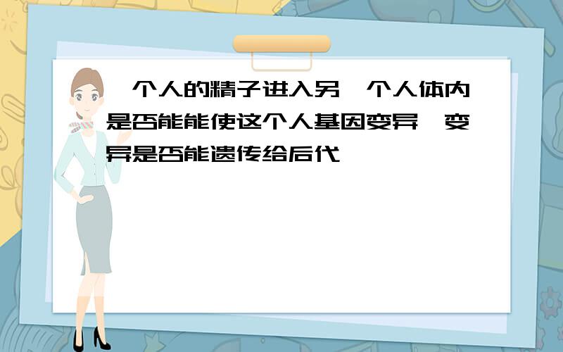 一个人的精子进入另一个人体内是否能能使这个人基因变异,变异是否能遗传给后代