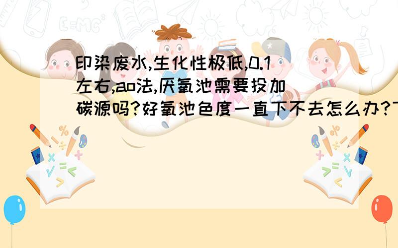 印染废水,生化性极低,0.1左右,ao法,厌氧池需要投加碳源吗?好氧池色度一直下不去怎么办?下不去还反色原水4000以上,混凝沉淀后才有0.1,水解酸化后还有500,但是色度悬浮物都极好了,但是好氧后