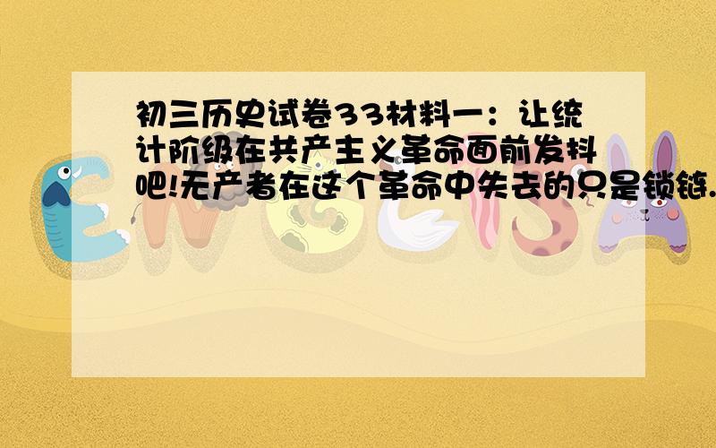 初三历史试卷33材料一：让统计阶级在共产主义革命面前发抖吧!无产者在这个革命中失去的只是锁链.他们获得的将是整个世界.材料二：“起来,饥寒交迫的奴隶；起来,全世界受苦的人!满腔