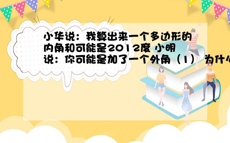 小华说：我算出来一个多边形的内角和可能是2012度 小明说：你可能是加了一个外角（1） 为什么小明说内角和是2012度不可能?（2）这个多边形可能是几边形 为什么?（3）小华加的这个外角是