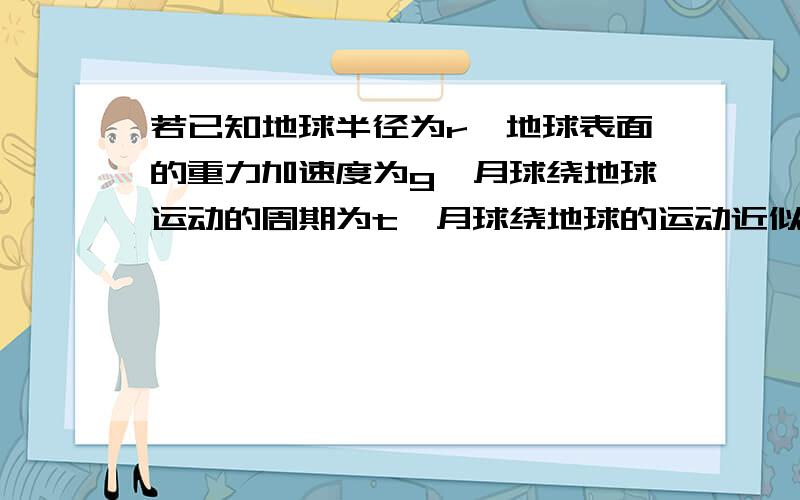 若已知地球半径为r,地球表面的重力加速度为g,月球绕地球运动的周期为t,月球绕地球的运动近似看做匀速圆周运动,求出月球绕地球运动的轨道半径?