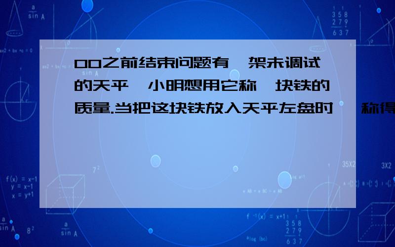 00之前结束问题有一架未调试的天平,小明想用它称一块铁的质量.当把这块铁放入天平左盘时 ,称得其质量是484克,当把铁块放入天平右盘时,称得其质量是625克.请你帮助小明求出这块铁的实际