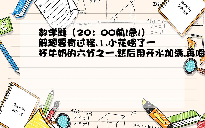 数学题（20：00前!急!）解题要有过程.1.小花喝了一杯牛奶的六分之一,然后用开水加满,再喝了三分之一后,又用开水加满,接着又喝了二分之一杯,再用开水加满,最后全部喝完.小华喝了牛奶和开