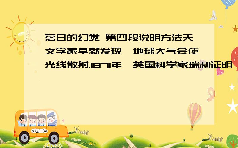 落日的幻觉 第四段说明方法天文学家早就发现,地球大气会使光线散射.1871年,英国科学家瑞利证明,短波光的散射比长波光要强得多,所以,阳光中的短波光——紫色光被大气层中微小尘埃和空