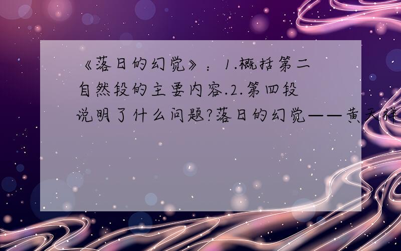 《落日的幻觉》：1.概括第二自然段的主要内容.2.第四段说明了什么问题?落日的幻觉——黄天祥　　人们都喜爱观赏日出,无不赞叹太阳升起时的壮观景象.而对日落,却很少有人去流连观赏、