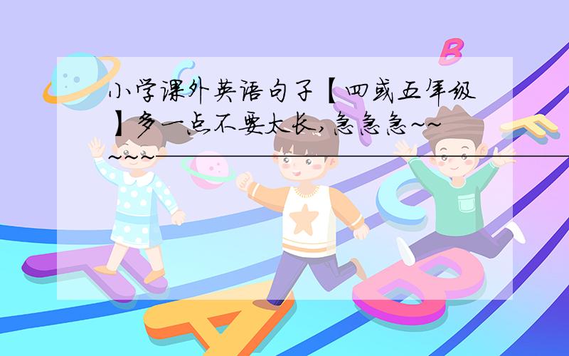 小学课外英语句子【四或五年级】多一点不要太长,急急急~~~~~——————————————————