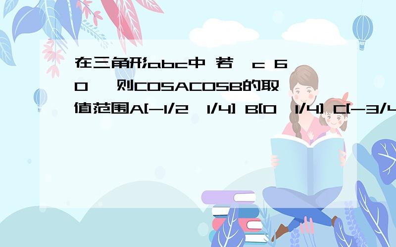 在三角形abc中 若∠c 60° 则COSACOSB的取值范围A[-1/2,1/4] B[0,1/4] C[-3/4,1/4] D以上都不对