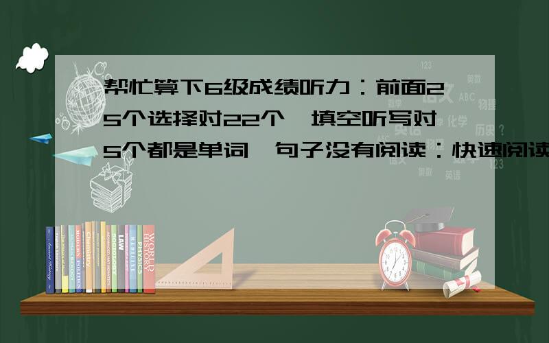 帮忙算下6级成绩听力：前面25个选择对22个,填空听写对5个都是单词,句子没有阅读：快速阅读对4个,填空阅读对2个,另外3个位置找对但是形式写的不对,仔细阅读对6个完形填空：对11个翻译没