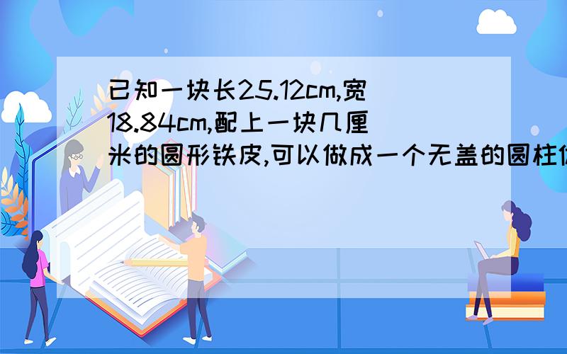 已知一块长25.12cm,宽18.84cm,配上一块几厘米的圆形铁皮,可以做成一个无盖的圆柱体?