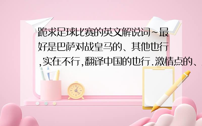 跪求足球比赛的英文解说词~最好是巴萨对战皇马的、其他也行,实在不行,翻译中国的也行.激情点的、急~