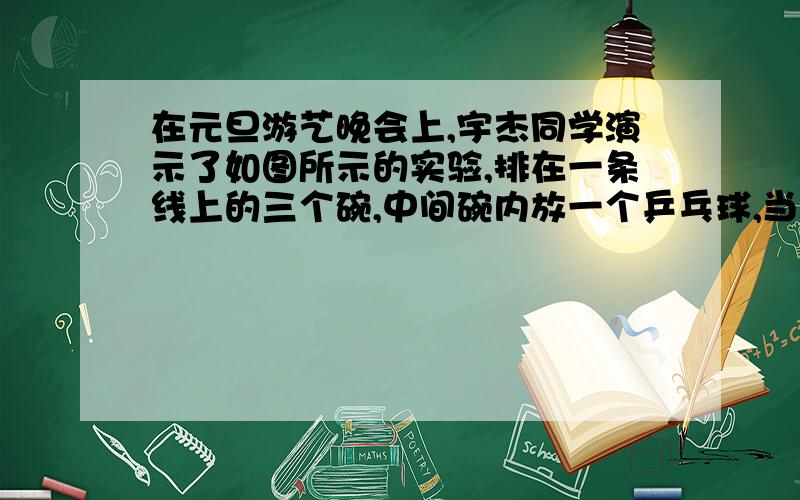 在元旦游艺晚会上,宇杰同学演示了如图所示的实验,排在一条线上的三个碗,中间碗内放一个乒乓球,当用小管向球斜上方吹气,乒乓球将▲A.仍静止B.运动到左碗C.运动到右碗D.无法确定请写出分