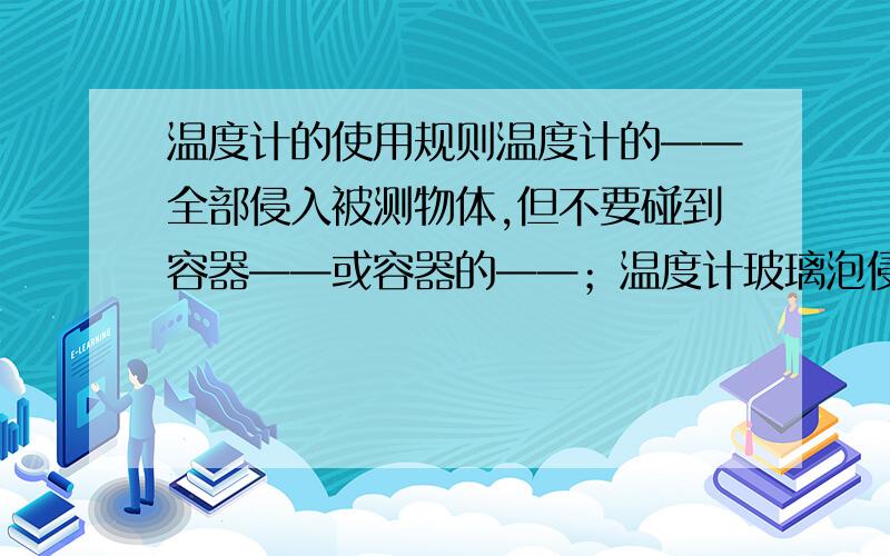 温度计的使用规则温度计的——全部侵入被测物体,但不要碰到容器——或容器的——；温度计玻璃泡侵入夜体后要稍等一会,待温度计的示数——再度数；读数时温度计的玻璃泡要继续留在