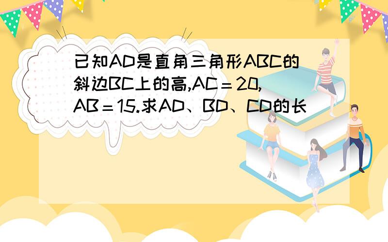 已知AD是直角三角形ABC的斜边BC上的高,AC＝20,AB＝15.求AD、BD、CD的长