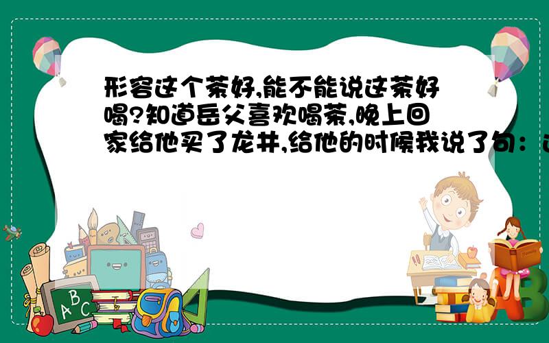 形容这个茶好,能不能说这茶好喝?知道岳父喜欢喝茶,晚上回家给他买了龙井,给他的时候我说了句：这茶在公司喝过,蛮好喝的,就买来给您喝.结果他来了句很给力的话：茶好喝,你也说的出口.