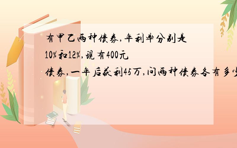 有甲乙两种债券,年利率分别是10%和12%,现有400元债券,一年后获利45万,问两种债券各有多少?