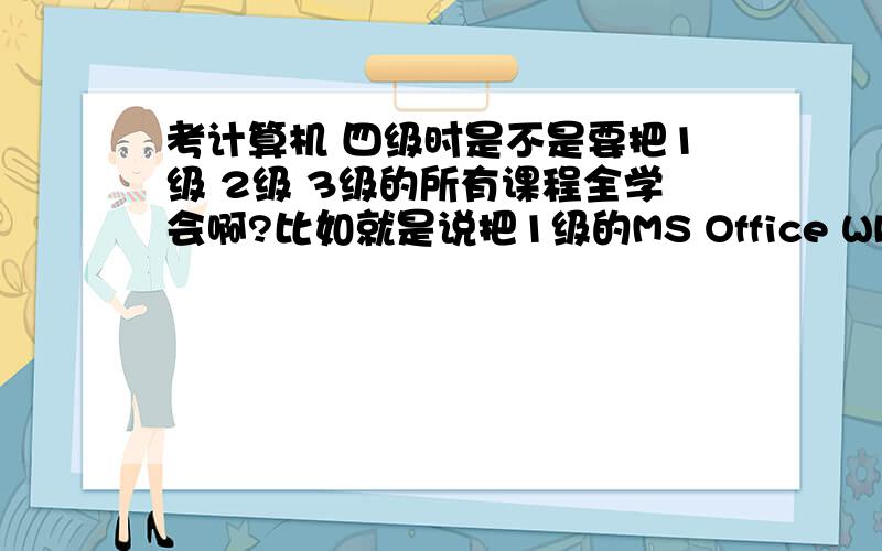 考计算机 四级时是不是要把1级 2级 3级的所有课程全学会啊?比如就是说把1级的MS Office WPS Office B 2级的C、C++、Java、Visual Basic、Delphi 和3级的PC技术 网络等所有的课程都学一便才能考过四级吗?