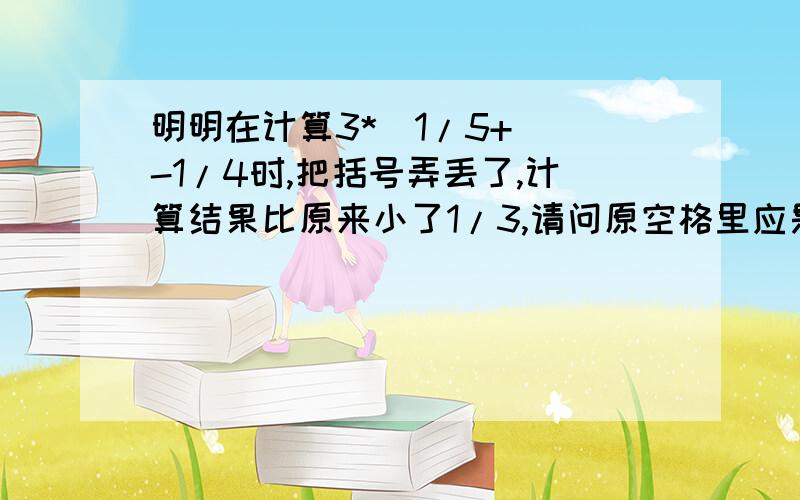 明明在计算3*（1/5+ )-1/4时,把括号弄丢了,计算结果比原来小了1/3,请问原空格里应是多少?