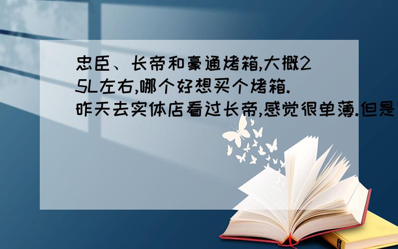 忠臣、长帝和豪通烤箱,大概25L左右,哪个好想买个烤箱.昨天去实体店看过长帝,感觉很单薄.但是网评很多人说不错.感觉几个牌子的烤箱价位差不了多少,想问下权威的,谁知道到底哪个比较好.