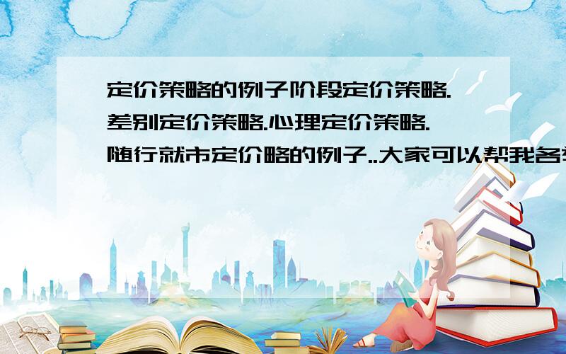 定价策略的例子阶段定价策略.差别定价策略.心理定价策略.随行就市定价略的例子..大家可以帮我各举一个例子吗?